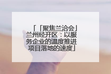 「聚焦兰洽会」兰州经开区：以服务企业的温度推进项目落地的速度